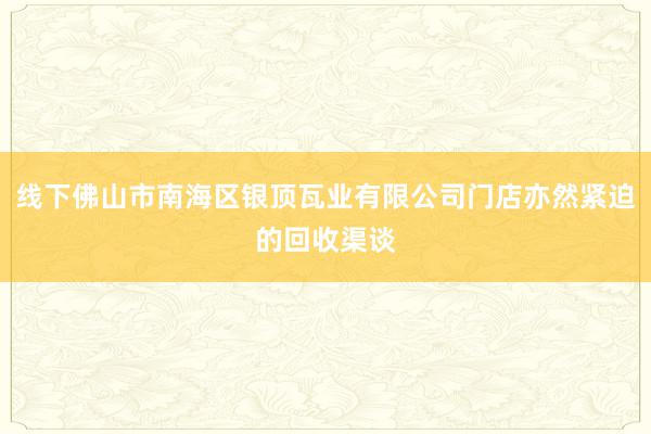 线下佛山市南海区银顶瓦业有限公司门店亦然紧迫的回收渠谈